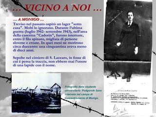 … VICINO A NOI …
… A MONIGO …
Treviso nel passato ospitò un lager "sotto
casa". Molti lo ignorano. Durante l’ultima
guerra (luglio 1942- settembre 1943), nell’area
della caserma "Cadorin", furono internate,
entro il filo spinato, migliaia di persone
slovene e croate. In quei mesi ne morirono
circa duecento: una cinquantina aveva meno
di dieci anni.
Sepolte nel cimiero di S. Lazzaro, in fosse di
cui è persa la traccia, non ebbero mai l’onore
di una lapide con il nome.




                                Fotografia dello studente
                                universitario Podgornik Savo
                                internato nel campo di
                                concentramento di Monigo.
 