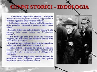 CENNI STORICI - IDEOLOGIA
    Lo sterminio degli ebrei (Shoah), compiuto
durante la seconda guerra mondiale, rappresenta il
culmine raggiunto dalla violenza nazista.
    L’ideologia nazista si basava sull’affermazione
della presunta superiorità genetica della razza
ariana.
  Secondo Hitler una delle minacce più gravi alla
purezza della razza ariana era l’“infezione
ebraica”.
     Per Hitler gli ebrei non erano una comunità
religiosa, ma una razza che rovinava tutte le altre
mescolandosi con loro.
  Il razzismo nei confronti degli ebrei nascondeva
inoltre motivazioni di natura economica.
    Hitler indicò i cittadini di cultura e religione
ebraica come i responsabili delle ripetute crisi
economiche che continuavano ad affliggere la
Germania.
    L’eliminazione degli ebrei avrebbe favorito in
particolare due categorie: quella dei grandi
industriali, e molti proprietari terrieri.
 