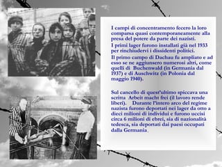 I campi di concentramento fecero la loro
comparsa quasi contemporaneamente alla
presa del potere da parte dei nazisti.
I primi lager furono installati già nel 1933
per rinchiudervi i dissidenti politici.
Il primo campo di Dachau fu ampliato e ad
esso se ne aggiunsero numerosi altri, come
quelli di Buchenwald (in Germania dal
1937) e di Auschwitz (in Polonia dal
maggio 1940).

Sul cancello di quest’ultimo spiccava una
scritta Arbeit macht frei (il lavoro rende
liberi). Durante l’intero arco del regime
nazista furono deportati nei lager da otto a
dieci milioni di individui e furono uccisi
circa 6 milioni di ebrei, sia di nazionalità
tedesca, sia deportati dai paesi occupati
dalla Germania.
 