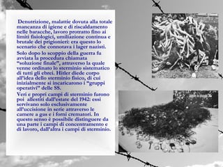 Denutrizione, malattie dovuta alla totale
mancanza di igiene e di riscaldamento
nelle baracche, lavoro protratto fino ai
limiti fisiologici, umiliazione continua e
brutale dei prigionieri: era questo lo
scenario che connotava i lager nazisti.
Solo dopo lo scoppio della guerra fu
avviata la procedura chiamata
“soluzione finale”, attraverso la quale
venne ordinato lo sterminio sistematico
di tutti gli ebrei. Hitler diede corpo
all’idea dello sterminio fisico, di cui
inizialmente si incaricarono i “gruppi
operativi” delle SS.
Veri e propri campi di sterminio furono
poi allestiti dall’estate del 1942: essi
servivano solo esclusivamente
all’uccisione in serie attraverso le
camere a gas e i forni crematori. In
questo senso è possibile distinguere da
una parte i campi di concentramento e
di lavoro, dall’altra i campi di sterminio.
 