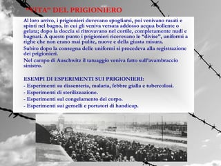 “VITA” DEL PRIGIONIERO
Al loro arrivo, i prigionieri dovevano spogliarsi, poi venivano rasati e
spinti nel bagno, in cui gli veniva versata addosso acqua bollente o
gelata; dopo la doccia si ritrovavano nel cortile, completamente nudi e
bagnati. A questo punto i prigionieri ricevevano le “divise”, uniformi a
righe che non erano mai pulite, nuove e della giusta misura.
Subito dopo la consegna delle uniformi si procedeva alla registrazione
dei prigionieri.
Nel campo di Auschwitz il tatuaggio veniva fatto sull’avambraccio
sinistro.

ESEMPI DI ESPERIMENTI SUI PRIGIONIERI:
- Esperimenti su dissenteria, malaria, febbre gialla e tubercolosi.
- Esperimenti di sterilizzazione.
- Esperimenti sul congelamento del corpo.
- Esperimenti sui gemelli e portatori di handicap.
 