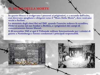 IL MURO DELLA MORTE
In questo blocco si svolgevano i processi ai prigionieri, e a seconda dell’esito,
essi dovevano spogliarsi e dirigersi verso il “Muro Della Morte”, dove venivano
uccisi a fucilate. .
Lo sterminio degli ebrei finì nel 1945 quando l’esercito tedesco fu sconfitto;
Hitler si uccise nel suo bunker a Berlino, e i prigionieri dei campi di
concentramento furono liberati.
Il 20 novembre 1945 si aprì il Tribunale militare Internazionale per i crimini di
guerra a Norimberga e furono condannati i principali responsabili.
 