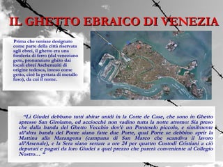 IL GHETTO EBRAICO DI VENEZIA
Prima che venisse designato
come parte della città riservata
agli ebrei, il ghetto era una
fonderia di ferro (dal veneziano
geto, pronunziato ghèto dai
locali ebrei Aschenaziti di
origine tedesca, inteso come
getto, cioè la gettata di metallo
fuso), da cui il nome.




    “Li Giudei debbano tutti abitar unidi in la Corte de Case, che sono in Ghetto
  apresso San Girolamo, ed acciocchè non vadino tutta la notte attorno: Sia preso
  che dalla banda del Ghetto Vecchio dov’è un Ponteselo piccolo, e similmente
  all’altra banda del Ponte siano fatte due Porte, qual Porte se debbino aprir la
  Mattina alla Marangona (campana di San Marco che scandiva il lavoro
  all’Arsenale), e la Sera siano serrate a ore 24 per quattro Custodi Cristiani a ciò
  deputati e pagati da loro Giudei a quel prezzo che parerà conveniente al Collegio
  Nostro… “
 