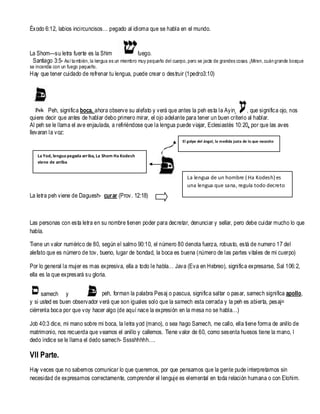 Éxodo 6:12, labios incircuncisos… pegado al idioma que se habla en el mundo.

La Shom—su letra fuerte es la Shim
fuego.
Santiago 3:5- Así ta mbién, la lengua es un miembro muy pequeño del cuerpo, pero se jacta de grandes cosas. ¡Miren, cuán grande bosque
se incendia con un fuego pequeño.

Hay que tener cuidado de refrenar tu lengua, puede crear o destruir (1pedro3:10)

Peh, significa boca, ahora observe su alefato y verá que antes la peh esta la Ayin
, que significa ojo, nos
quiere decir que antes de hablar debo primero mirar, el ojo adelante para tener un buen criterio al hablar.
Al peh se le llama el ave enjaulada, a refiriéndose que la lengua puede viajar, Eclesiastés 10: 20, por que las aves
llevaran la voz:
El golpe del ángel, la medida justa de lo que necesito

La Yod, lengua pegada arriba, La Shom Ha Kodesh
viene de arriba

La lengua de un hombre ( Ha Kodesh) es
una lengua que sana, regula todo decreto

La letra peh viene de Daguesh- curar (Prov. 12:18)

Las personas con esta letra en su nombre tienen poder para decretar, denunciar y sellar, pero debe cuidar mucho lo que
habla.
Tiene un valor numérico de 80, según el salmo 90:10, el número 80 denota fuerza, robusto, está de numero 17 del
alefato que es número de tov, bueno, lugar de bondad, la boca es buena (número de las partes vitales de mi cuerpo)
Por lo general la mujer es mas expresiva, ella a todo le habla… Java (Eva en Hebreo), significa expresarse, Sal 106: 2,
ella es la que expresará su gloria.
peh, forman la palabra Pesaj o pascua, significa saltar o pasar, samech significa apollo,
samech y
y si usted es buen observador verá que son iguales solo que la samech esta cerrada y la peh es abierta, pesaj=
ciérrenla boca por que voy hacer algo (de aquí nace la expresión en la mesa no se habla…)
Job 40:3 dice, mi mano sobre mi boca, la letra yod (mano), o sea hago Samech, me callo, ella tiene forma de anillo de
matrimonio, nos recuerda que veamos el anillo y callemos. Tiene valor de 60, como sesenta huesos tiene la mano, l
dedo índice se le llama el dedo samech- Sssshhhhh….

VII Parte.
Hay veces que no sabemos comunicar lo que queremos, por que pensamos que la gente pude interpretarnos sin
necesidad de expresarnos correctamente, comprender el lenguje es elemental en toda relación humana o con Elohim.

 