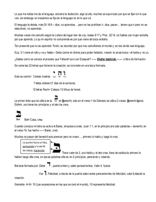 Lo que me rodea me da el lenguaje, encierra la tradicción, algo oculto, muchos se equivocan por que se fijan en lo que
ven, sin embargo un mesiánico se fija en el lenguaje no en lo que vé.
El lenguaje te delata, note Dt 18:9 – dice, no aprendas… pero no les prohíben ir, dice, pasen… tienen que ir pero no se
relacionen, no aprendan.
Muchas veces me camuflo según la cultura del lugar den de voy, Isaías 9:17 y Prov. 22:14, no hables con mujer extraña,
por que aprendo. Lo qu mi espíritu no comprende es por que viene de boca extraña.
Ten presente que no es aprender Torah, es recordar por que nos camuflamos al mundo y se nos olvido ese lenguaje.
Ezq. 3:1 come el rollo y ve y habla--- Debo comer el idioma para poder hablarlo, vreso4, le anula boca—él habla y no yo.
¿Sabes como se conoce el proceso que Yahweh tuvo con Ezequiel? ------ Shefer Ietzhirah ------- o libro de formación.
Se come las 22 letras que hicieron la creación, se convierte en una boca formada.

Esto se comió= 3 letras madres

.

7 letras dobles=(7 dias de la semana).
12 letras Rosh= Cabeza 12 tribus de Israel.

La primer letra que se utiliza es la
en Bereshit, solo en el verso 1 de Génesis se utiliza 2 veces, Bereshit barac
Elohim, uno tiene los principios y el otro los crea.

Bet= Casa, crea.
Cuando conozco mi letra se activa el Barac, empieza a crear, Juan 1: 1, en le principio era solo palabras--- bereshit, en
el verso 14, fue hecho ----- Barac, creó.
Muchos no pasan del bereshit solo piensan pero no crean…, primero lo hablo y luego lo creo.
La punta hacia arriba,
pensando y la parte
de abajo, haciendo

Tiene valor de 2, uno habla y el otro crea, llena de sabiduría primero le
hablan luego ella crea, en pocas palabras ella es en 2 principios, pensando y creando.
Bet esta formada por: Dalet
Vav

, puerta entran y salen pensamientos, Valor 4, fuerza
, Felicidad, a través de la puerta salen estos pensamientos de felicidad, valor 6,diasde la

creación.
Gematria 4+ 6= 10 (Las expresiones en las que se creó el mundo), 10 representa felicidad.

 
