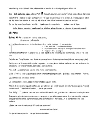 Para orar bajo la letra bet ews soltar pensamientos de felicidad en la noche y recogerlos al otro día.
Bere ---Shit- de la raiz – rosh- cabeza,( Alef

, Yeshuah), de una manera oculta Yeshuah creaba desde el principio.

Isaías46:9-10—desde el principio los he pensado y lo hago, lo que viene ya se les anunció, él pensó que pases todo lo
que hoy pasas, que seas así, tu vives hoy bajo el barac crea, tu final fue anunciado desde el principio.
Bet, hay dos casas, la de Israel y la Judah,

Israel= casa de pensamiento.

Judah= casa de Barac.

Yo fui elegido, pensado y creado desde el principio, y hoy vivo bajo su voluntad, lo que creó para mi!

VIII Parte.
Salmo 91:5 No temerás los terrores de la noche,
ni saeta que vuele de día,
M itzar Hagarón—estrechez de cuello, dentro de el cuello tenemos 3 órganos vitales:
1. Lado derecho, Tráquea(lleva el aire)
2. Izquierdo central del cuello, esófago(lleva el alimento)
3. Yugular (lleva la sangre)
Transliteración de Mitzraim—Egipto no tapa tu boca, tapa tu cuello, donde respiras, te alimentas y tienes lo vital para
viv ir.
Paró= Faraón. Orep- Significa, nuca, faraón te agarra de la nuca de tus órganos vitales ( tráquea. esófago y yugular)
Paró implanta un sistema diabólico, vallan y regresen…, continua pero te sostiene por la nuca, te corta la alimentación,
este sistema nos tiene controlados, dominados , como esclavos.
Prov.13:25—justo como hasta saciar el alma, impios pasan necesidad.
Exodo 4:10-11- La boca fue puesta para comer, llenarnos Mitzsam peh Adam—quien puso boca al hombre—Yahweh.
¿Qué diferencia al hombre del animal?
Los animales tienen hocico, solo el hombre tiene boca y puede hablar.
A través de lo que come lo puedo calificar, por que hablará lo que comió, lo que lo alimentó, “Que desgracia…” se nota
lo que comiste!, “Yahweh es mi fortaleza…”, veo lo que comiste!
Prov. 13:3 y 21:23, podemos ver que el terror nocturno inicia en la boca, guarda tu boca y ten cuidado de lo que comes.
Tenemos 80 entradas para comer en nuestro cuerpo, por lo que debemos estar alerta, de lo que nos rodea, cualquier
cosa podría alimentarnos, el problema es que nos comemos todo y me lo creo…. Y es cuando faraón nos hace
esclavos.
¿Sabias que el cerebro adsorbe el 85% de lo que consumes?
Maajal—comida en hebreo
Por que odio a esa persona…, por que te alimentas de eso!

 
