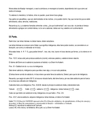 Misma letras de Maalaj= mensajero, o sea la comida es un mensajero al cerebro, dependiendo de lo que como así
recibo el mensaje.
Yo saboreo lo mesiánico, lo hebreo, otros no pueden, pues tienen boca griega.
Hay gente con pesadillas y que son atormentados en las noches, o no pueden dormir, hay que revisar de que se están
alimentando, odios, temores, maldiciones.
Recuerda qu tu y yo estamos llamados alimentar a otros, ¿de que te alimentas?, eso vas a dar, no pierdas el tiempo
alimentando a griegos con comida hebrea, no la van a saborear, debes ser muy selectivo en tu alimentación

IX Parte.
Rashi dice: Las letras hebreas no deben leerse, deben estudiarse.
Las letras hebreas se conocen como Sekel, que significa inteligencia, ellas tiene poder creativo, se convierten en un
trampolín, son como un ordenador en mi boca.
Mira estas letras A R T O ¿que puedes formar?, tora, rato, roto, bueno mi boca decide que formar, yo lo ordeno en mi
boca.
Prov. 10:31, la boca del justo produce sabiduría (Jocmá), entonces palabra y sabiduría tienen relación.
El idioma del Eterno es la sabiduría (sustancia al hablar)---La Shom Ha Kodesh.
Prov. 8:1- Sabiduría le da su vos a la inteligencia.
Debo tener sabiduría, inteligencia para que ellas creen algo, si no son solo palabras.
22 letras tienen sonido de sabiduría, mi boca tiene que estar llena de sabiduría, Shekel, para que le de inteligencia.
Recuerda, que según el salmo 90:10, la boca es robusta fuerte, ella tiene fuerza, por eso dale sabiduría para la fuerza
en su boca sea utilizada con inteligencia.
Cada letra tiene una inteligencia, Prov. 8:22-30- desde el principio la sabiduría habla, ordenándolo todo.
Yahweh

Habló

sabiduría

inteligencia (letras hebras)

crean.

Cada vez que hablo con sabiduría le doy inteligencia a lo que hablo— Prov. 2:6.
Prov. 4:5-7, ama la sabiduría- adquiere inteligencia- letras hebreas, el idioma Ha Kodesh.
Isaias 11: 2, El Ruaj de YAHWEH reposará sobre El, el Ruaj de sabiduría y de entendimiento, el Ruaj de consejo y
de poder y el Ruaj de conocimiento y misericordia lo llenará--- refiriéndose a Yeshuah.
Marcos 6:2, reconocen la sabiduría de Yeshuah.
Lucas 2: 40, niño crecía y se fortalecía, 80-su peh, su La Shom Ha Kodesh.

 