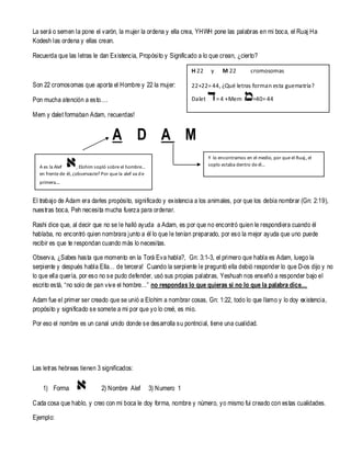 La será o semen la pone el varón, la mujer la ordena y ella crea, YHWH pone las palabras en mi boca, el Ruaj Ha
Kodesh las ordena y ellas crean.
Recuerda que las letras le dan Existencia, Propósito y Significado a lo que crean, ¿cierto?
H 22

y

M 22

cromosomas

Son 22 cromosomas que aporta el Hombre y 22 la mujer:

22+22= 44, ¿Qué letras forman esta guematría?

Pon mucha atención a esto….

Dalet

= 4 +Mem

=40= 44

Mem y dalet formaban Adam, recuerdas!

A D A M
Y lo encontramos en el medio, por que el Ruaj, el
soplo estaba dentro de él…

A es la Alef
, Elohim sopló sobre el hombre…
en frente de él, ¿observaste? Por que la alef va d e
primera…

El trabajo de Adam era darles propósito, significado y existencia a los animales, por que los debía nombrar (Gn: 2:19),
nuestras boca, Peh necesita mucha fuerza para ordenar.
Rashi dice que, al decir que no se le halló ayuda a Adam, es por que no encontró quien le respondiera cuando él
hablaba, no encontró quien nombrara junto a él lo que le tenían preparado, por eso la mejor ayuda que uno puede
recibir es que te respondan cuando más lo necesitas.
Observa, ¿Sabes hasta que momento en la Torá Eva habla?, Gn: 3:1-3, el primero que habla es Adam, luego la
serpiente y después habla Ella… de tercera! Cuando la serpiente le preguntó ella debió responder lo que D-os dijo y no
lo que ella quería, por eso no se pudo defender, usó sus propias palabras, Yeshuah nos enseñó a responder bajo el
escrito está, “no solo de pan viv e el hombre…” no respondas lo que quieras si no lo que la palabra dice…
Adam fue el primer ser creado que se unió a Elohim a nombrar cosas, Gn: 1:22, todo lo que llamo y lo doy existencia,
propósito y significado se somete a mi por que yo lo creé, es mio.
Por eso el nombre es un canal unido donde se desarrolla su pontncial, tiene una cualidad.

Las letras hebreas tienen 3 significados:
1) Forma

2) Nombre Alef

3) Numero 1

Cada cosa que hablo, y creo con mi boca le doy forma, nombre y número, yo mismo fui creado con estas cualidades.
Ejemplo:

 