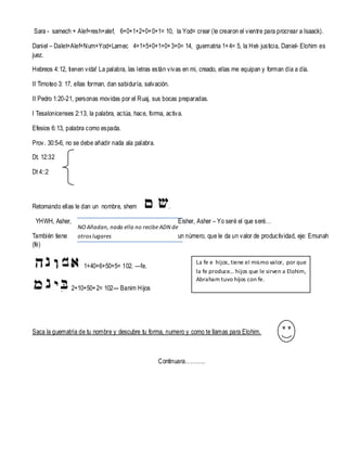 Sara - samech + Alef+resh+alef, 6+0+1+2+0+ 0+1= 10, la Yod= crear (le crearon el vientre para procrear a Isaack).
Daniel – Dalet+Alef+Num+Yod+Lamec 4+1+5+0+1+0+ 3+0= 14, guematria 1+ 4= 5, la Het- justicia, Daniel- Elohim es
juez.
Hebreos 4: 12, tienen vida! La palabra, las letras están vivas en mi, creado, ellas me equipan y forman día a día.
II Timoteo 3: 17, ellas forman, dan sabiduría, salvación.
II Pedro 1:20-21, personas movidas por el Ruaj, sus bocas preparadas.
I Tesalonicenses 2:13, la palabra, actúa, hace, forma, activa.
Efesios 6: 13, palabra como espada.
Prov. 30:5-6, no se debe añadir nada ala palabra.
Dt. 12:32
Dt 4::2

Retomando ellas le dan un nombre, shem
YHWH, Asher,
También tiene
(fé)

.
Eisher, Asher – Yo seré el que seré…

NO Añadan, nada ella no recibe ADN de
otros lugares
un número, que le da un valor de productividad, eje: Emunah

1+40+6+50+5= 102. —fe.

La fe e hijos, tiene el mismo valor, por que
la fe produce… hijos que le sirven a Elohim,
Abraham tuvo hijos con fe.

2+10+50+ 2= 102--- Banim Hijos

Saca la guematría de tu nombre y descubre tu forma, numero y como te llamas para Elohim.

Continuara………..

 