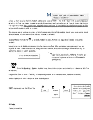 Puerta, agua, Juan 10:9, Yeshuah es la puerta,
“Yo soy la letra Mem”

Ambas La shom tov y La shom Ha Kodesh, habitan en la boca de YHWH ( 1Re 18:38 y Juan 7:37), los elementos salen
de la boca de D-os, que Habita (no viv e) en el cielo, Hace referencia al cielo de la boca de Yahweh, de ahí vino el agua
y el fuego de su boca. Mas La shom Hará, no pertenece a su lenguaje, él nunca diría que usted es malo o algo es malo
por que este lenguaje no existe en su boca.
Una persona que no funciona es porque su letra hebrea esta siendo mal interpretada, siendo fuego nada quema, siendo
agua nada abre, no conoce su nombre del cielo, no sabe su propósito.
Que significa la mem abierta
revelada

, Lo revelado, nadie lo conocía. Marcos 7:33- agua de la boca del cielo, jamás

Las personas con M al inicio, son seres unidos, tan ligados con D-os, él los busca para sus proyectos por que son
expertos en crear y hacer nuevas cosas, ellos guardan sus visiones, son una bolsa de agua donde se forman y se
guardan los planes de Elohim (placenta),
Lugar Makon, apartado Ex. 13:12-12, Todos los que
rompen por lo general se llaman con Mem abierta
(primogénitos)

Tiene valor numérico de 40

Shim= De Shadday y Shalom, significa fuego, tiempo de dolor para ser purificado, su valor es de 300 (3oo
de Gedeón).
Las personas Shim se unen a Yahweh y se hacen más grandes, no se pueden quemar, nadie les hace daño.
Mira otro ejemplo de cómo trabajan las letras en esta palabra.

EMET= compuesta por Alef- Mem- Tav
Final

Puerta
Agua

III Parte.
Frases para meditar:

Inicio

Emet= Antes de él nada
se había dicho, y después
nada se dirá , ¿Quién lo
dice? , -La mem= el agua
Yeshuah

 