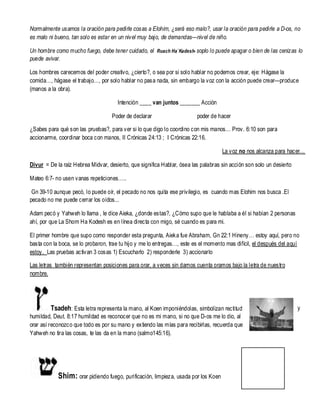 Normalmente usamos la oración para pedirle cosas a Elohim, ¿será eso malo?, usar la oración para pedirle a D-os, no
es malo ni bueno, tan solo es estar en un nivel muy bajo, de demandas—nivel de niño.
Un hombre como mucho fuego, debe tener cuidado, el Ruach Ha`Kadesh- soplo lo puede apagar o bien de las cenizas lo
puede avivar.
Los hombres carecemos del poder creativo, ¿cierto?, o sea por si solo hablar no podemos crear, eje: Hágase la
comida…, hágase el trabajo…, por solo hablar no pasa nada, sin embargo la voz con la acción puede crear—produce
(manos a la obra).
Intención ____ van juntos _______ Acción
Poder de declarar

poder de hacer

¿Sabes para qué son las pruebas?, para ver si lo que digo lo coordino con mis manos… Prov. 6:10 son para
accionarme, coordinar boca con manos, II Crónicas 24:13 ; I Crónicas 22:16.
La voz no nos alcanza para hacer…
Divur = De la raíz Hebrea Midvar, desierto, que significa Hablar, ósea las palabras sin acción son solo un desierto
Mateo 6:7- no usen vanas repeticiones…..
Gn 39-10 aunque pecó, lo puede oír, el pecado no nos quita ese privilegio, es cuando mas Elohim nos busca .El
pecado no me puede cerrar los oídos...
Adam pecó y Yahweh lo llama , le dice Aieka, ¿donde estas?, ¿Cómo supo que le hablaba a él si habían 2 personas
ahí, por que La Shom Ha Kodesh es en línea directa con migo, sé cuando es para mi.
El primer hombre que supo como responder esta pregunta, Aieka fue Abraham, Gn 22:1 Hineny… estoy aquí, pero no
basta con la boca, se lo probaron, trae tu hijo y me lo entregas…, este es el momento mas difícil, el después del aquí
estoy. Las pruebas activan 3 cosas 1) Escucharlo 2) responderle 3) accionarlo
Las letras también representan posiciones para orar, a veces sin darnos cuenta oramos bajo la letra de nuestro
nombre.

Tsadeh: Esta letra representa la mano, al Koen imponiéndolas, simbolizan rectitud
humildad, Deut. 8:17 humildad es reconocer que no es mi mano, si no que D-os me lo dio, al
orar así reconozco que todo es por su mano y extiendo las mías para recibirlas, recuerda que
Yahweh no tira las cosas, te las da en la mano (salmo145:16).

Shim: orar pidiendo fuego, purificación, limpieza, usada por los Koen

y

 