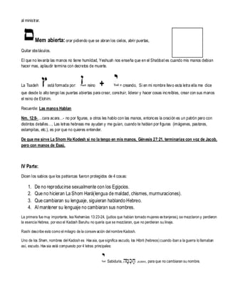 al ministrar.

Mem abierta: orar pidiendo que se abran los cielos, abrir puertas,
Quitar obstáculos.
El que no levanta las manos no tiene humildad, Yeshuah nos enseña que en el Shabbat es cuando mis manos debian
hacer mas, aplaudir termina con decretos de muerte.

La Tsadeh

está formada por:

= reino

+

= creando, Si en mi nombre llevo esta letra ella me dice

que desde lo alto tengo las puertas abiertas para crear, construir, liderar y hacer cosas increíbles, crear con sus manos
el reino de Elohim.
Recuerde: Las manos Hablan
Nm. 12:8- …cara acara…- no por figuras, a otros les hablo con las manos, entonces la oración es un patrón pero con
distintos detalles…, Las letras hebreas me ayudan y me guían, cuando te hablan por figuras (imágenes, pastores,
estampitas, etc.), es por que no quieres entender.
De que me sirve La Shom Ha Kodesh si no la tengo en mis manos, Génesis 27:21, terminarías con voz de Jacob,
pero con manos de Esaú.

IV Parte:
Dicen los sabios que los patriarcas fueron protegidos de 4 cosas:

1.
2.
3.
4.

De no reproducirse sexualmente con los Egipcios.
Que no hicieran La Shom Hará(lengua de maldad, chismes, murmuraciones).
Que cambiaran su lenguaje, siguieran hablando Hebreo.
Al mantener su lenguaje no cambiaran sus nombres.

La primera fue muy importante, lea Nehemías 13:23-24, (judíos que habían tomado mujeres ex tranjeras), se mezclaron y perdieron
la esencia Hebrea, por eso el Kadosh Baruhu no quería que se mezclaran, que no perdieran su linaje.
Rashi describe esto como el milagro de la conserv ación del nombre Kadosh.
Uno de los Shem, nombres del Kadosh es Hav aia, que significa escudo, los Hibrit (hebreos) cuando iban a la guerra lo llamaban
así, escudo. Hav aia está compuesto por 4 letras principales:

Sabiduria,

‫חכְמָה‬
ָ

JAJMAH,

para que no cambiaran su nombre.

 