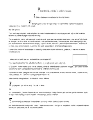 Entendimiento , entiendan no cambien el lenguaje.

Belleza, hablar solo cosas bellas, La Shom Ha Kodesh.

Se repite, pero su valor es may or por que es la primer letra, significa reinado, sobre
sus cuerpos (no se mezclaron en lo sex ual)
Haz este ejercic io.
Toma una hoja y un lapicero, pones el lapicero de manera que vallas a escribir y sin despegarlo de la hoja escribe tu nombre,
recuerda no puedes despegar el lapicero de la hoja.
Yod es revelación , ¡cierto!, nota que donde iniciaste el prim er punto esta mas repintado que el resto… pues eso es Yod, el punto
de arranque o de inicio, desde ahí comienzo a crear y si lo quito me desconecto y comienzo a crear por mi mis mo y no por D-os,
para recibir revelación debo estar listo con el lápiz y luego me rev elan, lee Juan 8:5, Yeshuah escribía en la tierra… note no quita
su mano, o sea recibía revelación en Jeremías dic e que lo que escribía era el nombre de los pecadores.
Cuando usted conoce las letras Hebreas su boca ora y con su mano escribe la rev elación, ¡practícalo y v eras! Yod en Hebreo
simboliza la mano.

¿ sabes como se puede orar para pedir sabiduría, crear y revelación?
Toma la postura de la letra Yod, Actitud de humillación, no sé nada pero lo quiero saber todo.
En Éx odo 1:1 Veelet Shemot (Estos son los nombres), vemos los nombres de los que entraron en Egipto… por que era necesario
que se mantuv ieran, que no perdieran su identidad, los nombres marcaron su vida.
El nombre marcaba lo que significaban para sus padres eje: Gn 29: 32 en adelante: Ruben—aflicción, Sim eón, D-os me escuchó,
Judah, Alabanza, etc. Les marca su v ida y como comenzó su v ida.
Veelet Shemot, como yo los veo y los veré estos son sus nombres.

(70) significa Ojo, “Yo v eo”, Cap. 1:54, Las 70 alm as.

Viene de Rosh, Cabeza, comienzo- Rubén Bendic ión, liderazgo- contigo comienzo, son personas que se arrepienten rápido
de lo que hacen, no les gusta estar enojados, solos se enojan, solo se contentan.

Simeón= Oreja. Su letra es la Shim de Shemá (escucha), Simeón significa D-os me escuchó.
Una unión entre personas Shim y Resh, cabeza y oreja, cabeza que oye a D-os, y si es una persona con las 2 letras en su nombre
tiene mucho que ex plotar pues es una unión muy fuerte.

 