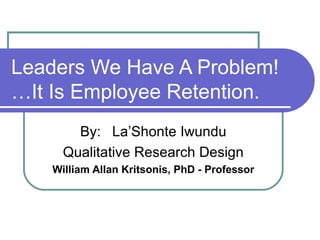 Leaders We Have A Problem! …It Is Employee Retention. By: La’Shonte Iwundu Qualitative Research Design William Allan Kritsonis, PhD - Professor 