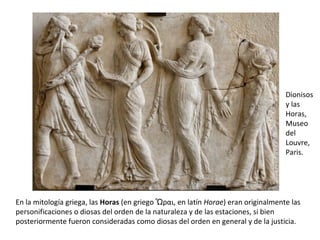 En la mitología griega, las  Horas  (en griego Ὧραι, en latín  Horae ) eran originalmente las personificaciones o diosas del orden de la naturaleza y de las estaciones, si bien posteriormente fueron consideradas como diosas del orden en general y de la justicia. Dionisos y las Horas, Museo del Louvre, Paris. 