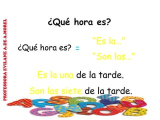 ¿Qué hora es?
“Es la…”
¿Qué hora es? =
“Son las…”
Es la una de la tarde.
Son las siete de la tarde.
