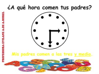 ¿A qué hora comen tus padres?
Mis padres comen a las tres y media.