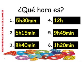 ¿Qué hora es?
1. 5h30min 4. 12h
2. 6h15min 5. 9h45min
3. 8h40min 6. 1h20min