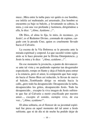 mece...Mira entre la turba para ver quién es ese hombre,
ese infeliz así maltratado, así arrastrado...Ese hombre se
encuentra ya bajo su balcón...y levantando su cabeza, la
mira, y con una voz profunda y lastimera, dirigiéndose a
ella, le dice: “¡Alma, Ayúdame...!”.
Oh Dios, el alma lo fija, lo mira...lo reconoce, ¡es
Jesús!, es el Redentor Divino...coronado de espinas, car-
gado con la pesada Cruz, quien es cruelmente llevado
hacia el Calvario.
La escena de la Vía Dolorosa se le presenta ante la
mirada espiritual y corporal. Lo que sucedió veinte siglos
atrás se le hace presente por la Divina Omnipotencia...y
Jesús la mira y le dice: “¡Alma, ayúdame...!”.
En ese momento la jovencita, a punto de desvanecer-
se ante tal vista y no pudiendo soportar tan desgarrador
espectáculo, rompe en llanto y deja el balcón para entrar
a la estancia, pero el amor, la compasión que han surgi-
do hacia el Sumo Bien así reducido, la llevan de nuevo
al balcón...Temblando dirige su mirada hacia la
calle,,,pero todo ha desaparecido: Desaparecida la turba,
desaparecidos los gritos, desaparecido Jesús. Todo ha
desaparecido... excepto la viva imagen de Jesús sufrien-
te que fue al Calvario a morir crucificado por nuestro
amor..., excepto el sonido, siempre vivo, de esa
voz...“¡Alma, ayúdame!”.
El alma solitaria, en el florecer de su juventud espiri-
tual fue presa en aquel momento del tal amor a Jesús
sufriente, que ni de día ni de noche ha podido dejar de
– 10 –
 