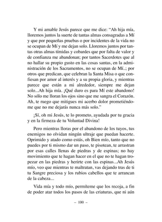 Y mi amable Jesús parece que me dice: “Ah hija mía,
lloremos juntos la suerte de tantas almas consagradas a Mí
y que por pequeñas pruebas o por incidentes de la vida no
se ocupan de Mí y me dejan solo. Lloremos juntos por tan-
tas otras almas tímidas y cobardes que por falta de valor y
de confianza me abandonan; por tantos Sacerdotes que al
no hallar su propio gusto en las cosas santas, en la admi-
nistración de los Sacramentos, no se ocupan de Mí..; por
otros que predican, que celebran la Santa Misa o que con-
fiesan por amor al interés y a su propia gloria, y mientras
parece que están a mi alrededor, siempre me dejan
solo...Ah hija mía. ¡Qué duro es para Mí este abandono!
No sólo me lloran los ojos sino que me sangra el Corazón.
Ah, te ruego que mitigues mi acerbo dolor prometiéndo-
me que no me dejarás nunca más solo.”
¡Sí, oh mi Jesús, te lo prometo, ayudada por tu gracia
y en la firmeza de tu Voluntad Divina!
Pero mientras lloras por el abandono de los tuyos, tus
enemigos no olvidan ningún ultraje que puedan hacerte.
Oprimido y atado como estás, oh Bien mío, tanto que no
puedes por ti mismo dar un paso, te pisotean, te arrastran
por esas calles llenas de piedras y de espinas; no hay
movimiento que te hagan hacer en el que no te hagan tro-
pezar en las piedras y herirte con las espinas...Ah Jesús
mío, veo que mientras te maltratan, vas dejando tras de ti
tu Sangre preciosa y los rubios cabellos que te arrancan
de la cabeza...
Vida mía y todo mío, permíteme que los recoja, a fin
de poder atar todos los pasos de las criaturas, que ni aún
– 100 –
 