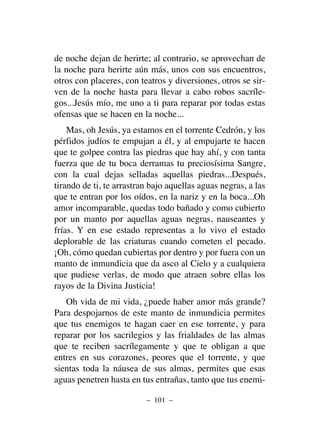 de noche dejan de herirte; al contrario, se aprovechan de
la noche para herirte aún más, unos con sus encuentros,
otros con placeres, con teatros y diversiones, otros se sir-
ven de la noche hasta para llevar a cabo robos sacríle-
gos...Jesús mío, me uno a ti para reparar por todas estas
ofensas que se hacen en la noche...
Mas, oh Jesús, ya estamos en el torrente Cedrón, y los
pérfidos judíos te empujan a él, y al empujarte te hacen
que te golpee contra las piedras que hay ahí, y con tanta
fuerza que de tu boca derramas tu preciosísima Sangre,
con la cual dejas selladas aquellas piedras...Después,
tirando de ti, te arrastran bajo aquellas aguas negras, a las
que te entran por los oídos, en la nariz y en la boca...Oh
amor incomparable, quedas todo bañado y como cubierto
por un manto por aquellas aguas negras, nauseantes y
frías. Y en ese estado representas a lo vivo el estado
deplorable de las criaturas cuando cometen el pecado.
¡Oh, cómo quedan cubiertas por dentro y por fuera con un
manto de inmundicia que da asco al Cielo y a cualquiera
que pudiese verlas, de modo que atraen sobre ellas los
rayos de la Divina Justicia!
Oh vida de mi vida, ¿puede haber amor más grande?
Para despojarnos de este manto de inmundicia permites
que tus enemigos te hagan caer en ese torrente, y para
reparar por los sacrilegios y las frialdades de las almas
que te reciben sacrílegamente y que te obligan a que
entres en sus corazones, peores que el torrente, y que
sientas toda la náusea de sus almas, permites que esas
aguas penetren hasta en tus entrañas, tanto que tus enemi-
– 101 –
 