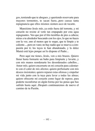 gos, temiendo que te ahogues, y queriendo reservarte para
mayores tormentos, te sacan fuera...pero causas tanta
repugnancia que ellos mismos sienten asco de tocarte.
Mansísimo Jesús mío, ya estás fuera del torrente, y mi
corazón no resiste al verte tan empapado por esta agua
repugnantes. Veo que por el frío tiemblas de pies a cabeza;
miras a tu alrededor buscando con los ojos, lo que no haces
con la voz, uno al menos que te seque, que te limpie y te
caliente..., pero en vano; no hay nadie que se mueva a com-
pasión por ti; los tuyos te han abandonado, y la dulce
Mamá está lejos porque así lo dispone el Padre...
Pero aquí me tienes, Jesús, ven a mis brazos. Quiero
llorar hasta formarte un baño para limpiarte y lavarte, y
con mis manos reordenarte los desordenados cabellos...
Amor mío, quiero encerrarte en mi corazón para calentar-
te con el calor de mis afectos; quiero perfumarte con mis
deseos insistentes; quiero reparar estas ofensas y empeñar
mi vida junto con la tuya para lavar a todas las almas;
quiero ofrecerte mi corazón como lugar de reposo, para
poderte reconfortar en algún forma por las penas que has
sufrido hasta aquí...Después continuaremos de nuevo el
camino de tu Pasión.
– 102 –
 
