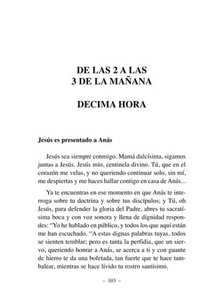 DE LAS 2 A LAS
3 DE LA MAÑANA
DECIMA HORA
Jesús es presentado a Anás
Jesús sea siempre conmigo. Mamá dulcísima, sigamos
juntas a Jesús. Jesús mío, centinela divino. Tú, que en el
corazón me velas, y no queriendo continuar solo, sin mí,
me despiertas y me haces hallar contigo en casa de Anás...
Ya te encuentras en ese momento en que Anás te inte-
rroga sobre tu doctrina y sobre tus discípulos; y Tú, oh
Jesús, para defender la gloria del Padre, abres tu sacratí-
sima boca y con voz sonora y llena de dignidad respon-
des: “Yo he hablado en público, y todos los que aquí están
me han escuchado. “A estas dignas palabras tuyas, todos
se sienten temblar; pero es tanta la perfidia, que un sier-
vo, queriendo honrar a Anás, se acerca a ti y con guante
de hierro te da una bofetada, tan fuerte que te hace tam-
balear, mientras se hace lívido tu rostro santísimo.
– 103 –
 