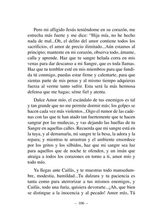 Pero mi afligido Jesús teniéndome en su corazón, me
estrecha más fuerte y me dice: “Hija mía, no he hecho
nada de mal...Oh, el delito del amor contiene todos los
sacrificios, el amor de precio ilimitado...Aún estamos al
principio; mantente en mi corazón, observa todo, ámame,
calla y aprende. Haz que tu sangre helada corra en mis
venas para dar descanso a mi Sangre, que es toda llamas.
Haz que tu temblor esté en mis miembros para que fundi-
da tú conmigo, puedas estar firme y calentarte, para que
sientas parte de mis penas y al mismo tiempo adquieras
fuerza al verme tanto sufrir. Esta será la más hermosa
defensa que me hagas; séme fiel y atenta.
Dulce Amor mío, el escándalo de tus enemigos es tal
y tan grande que no me permite dormir más; los golpes se
hacen cada vez más violentos...Oigo el rumor de las cade-
nas con las que te han atado tan fuertemente que te hacen
sangrar por las muñecas, y vas dejando las huellas de tu
Sangre en aquellas calles. Recuerda que mi sangre está en
la tuya, y al derramarla, mi sangre te la besa, la adora y la
repara; y mientras te arrastran y el ambiente ensordece
por los gritos y los silbidos, haz que mi sangre sea luz
para aquellos que de noche te ofenden, y un imán que
atraiga a todos los corazones en torno a ti, amor mío y
todo mío.
Ya llegas ante Caifás, y te muestras todo mansedum-
bre, modestia, humildad...Tu dulzura y tu paciencia es
tanta como para aterrorizar a tus mismos enemigos, y
Caifás, todo una furia, quisiera devorarte...¡Ah, que bien
se distingue a la inocencia y al pecado! Amor mío, Tú
– 106 –
 