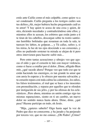 estás ante Caifás como el más culpable, como quien va a
ser condenado. Caifás pregunta a los testigos cuáles son
tus delitos.¡Ah, mejor hubiera hecho preguntando cuál es
tu amor! Y hay quien te acusa de una cosa y quien, de
otra, diciendo necedades y contradiciéndose ente ellos; y
mientras ellos te acusan, los esbirros que están junto a ti
te tiran de los cabellos, descargan sobre tu rostro santísi-
mo horribles bofetadas que resuenan en toda la sala, te
tuercen los labios, te golpean..., y Tú callas, sufres y, si
los miras, la luz de tus ojos desciende a sus corazones, y
ellos no pudiendo sostener tu mirada se alejan de ti pero
otros intervienen para hacerte sufrir más...
Pero entre tantas acusaciones y ultrajes veo que agu-
zas el oído y que el corazón te late con mayor violencia,
como si fuese a estallar por el dolor...Dime, afligido Bien
mío, ¿qué sucede ahora? Porque veo que todo eso que te
están haciendo tus enemigos, es tan grande tu amor que
con ansia lo esperas y lo ofreces por nuestra salvación; y
tu corazón repara con toda calma las calumnias, los odios,
los falsos testimonios, el mal que se hace a los inocentes
con premeditación, y reparas por aquellos que te ofenden
por instigación de sus jefes, y por las ofensas de los ecle-
siásticos...Pero ahora, mientras en unión contigo sigo tus
mismas reparaciones, siento en ti un cambio, un nuevo
dolor no sentido nunca hasta ahora. Dime, dime, ¿qué
pasa? Hazme partícipe en todo, oh Jesús.
“Hija, ¿quieres saberlo? Oigo hasta aquí la voz de
Pedro que dice no conocerme, y ha jurado y ha perjurado
por tercera vez, que no me conoce...¡Oh Pedro! ¿Cómo?
– 107 –
 