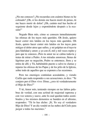¿No me conoces? ¿No recuerdas con cuántos bienes te he
colmado? ¡Oh, si los demás me hacen morir de penas, tú
me haces morir de dolor! ¡Oh, cuánto mal has hecho al
seguirme desde lejos y exponiéndote después a la oca-
sión!”
Negado Bien mío, cómo se conocen inmediatamente
las ofensas de los tuyos más queridos. Oh Jesús, quiero
hacer correr mis latidos en los tuyos más queridos. Oh
Jesús, quiero hacer correr mis latidos en los tuyos para
mitigar el dolor atroz que sufres, y mi palpitar en el tuyo te
jura fidelidad y amor; y yo con él, mil y mil veces repito y
juro que te conozco...Pero tu amor no se calma todavía y
tratas de mirar a Pedro. A tus miradas amorosas, llenas de
lágrimas por su negación, Pedro se enternece, llora y se
retira de allí; y Tú, habiéndolo puesto a salvo te clamas y
reparas las ofensas de los Papas y de los jefes de la Iglesia,
sobre todo de aquellos que se exponen a las ocasiones.
Pero tus enemigos continúan acusándote, y viendo
Caifás que nada respondes a sus acusaciones, te dice: “Te
conjuro por el Dios vivo: Dime, ¿eres tú verdaderamente
el Hijo de Dios?”
Y tú, Amor mío, teniendo siempre en tus labios pala-
bras de verdad, con una actitud de majestad suprema y
con voz sonora y suave, ante lo cual quedan todos asom-
brados y los mismos demonios se hunden en el abismo,
respondes: “Tú lo has dicho: ¡Sí, Yo soy el verdadero
Hijo de Dios! Y un día vendré en las nubes del Cielo para
juzgar a todas las naciones.”
– 108 –
 