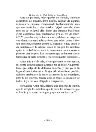 Ante tus palabras, todos quedan en silencio, sintiendo
escalofríos de espanto...Pero Caifás, después de algunos
instantes de espanto, reaccionando furibundamente, más
que una bestia feroz, dice a todos: “¿Qué necesidad tene-
mos ya de testigos? ¡Ha dicho una inmensa blasfemia!
¿Qué esperamos para condenarlo? ¡Ya es reo de muer-
te!”.Y para dar mayor fuerza a sus palabras se rasga las
vestiduras, con tanta rabia y furor, que todos, como si fue-
sen uno solo, se lanzan contra ti, Bien mío; y hay quien te
da puñetazos en la cabeza, quien te tira por los cabellos,
quien te da bofetadas; unos te escupen en la cara, otros te
pisotean con los pies. Los tormentos que te dan son tales y
tantos que la tierra tiembla y los cielos quedan sacudidos...
Amor mío y vida mía, al ver que tanto te atormentan,
mi pobre corazón queda lacerado por el dolor. Ah, permí-
teme que salga de tu dolorido corazón, y que yo en tu
lugar afronte todos estos ultrajes. Ah, si me fuese posible,
quisiera arrebatarte de entre las manos de tus enemigos,
pero tú no quieres, porque esto lo exige la salvación de
todos. Y yo me veo obligada a resignarme.
Pero, dulce Amor mío, déjame que al menos te limpie,
que te arregle los cabellos, que te quite los salivazos, que
te limpie y te seque la sangre, y que me encierre en Ti.
– 109 –
De las 10 a las 11 de la Noche. Sexta Hora
 