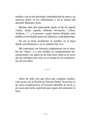 meditar, con la más profunda contemplación de amor y de
amoroso dolor, en los sufrimientos y en la muerte del
adorable Redentor Jesús.
Muchos años han transcurrido desde el día de aquella
visión, desde aquella doliente invitación...“¡Alma,
Ayúdame...!”, y la persona a quien fueron dirigidas estas
palabras no ha dejado nunca sus dolorosas contemplaciones.
No me es lícito manifestar su nombre, ni el lugar
donde sencillamente y en la soledad ella vive.
Me contentaré con llamarla simplemente con el nom-
bre de “Alma”, y a este nombre lo complementaré fre-
cuentemente con adjetivos de toda clase, tanto en el curso
de esta introducción como en el cuerpo de las meditacio-
nes de este libro.
* * *
Antes de todo, hay que decir que cualquier medita-
ción acerca de la Pasión de Nuestro Señor Jesucristo es
de suma complacencia al Corazón adorable de Jesús, y
de sumo provecho espiritual para quien devotamente la
hace.
– 11 –
 