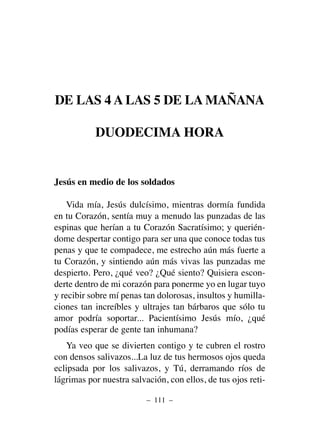 DE LAS 4 A LAS 5 DE LA MAÑANA
DUODECIMA HORA
Jesús en medio de los soldados
Vida mía, Jesús dulcísimo, mientras dormía fundida
en tu Corazón, sentía muy a menudo las punzadas de las
espinas que herían a tu Corazón Sacratísimo; y querién-
dome despertar contigo para ser una que conoce todas tus
penas y que te compadece, me estrecho aún más fuerte a
tu Corazón, y sintiendo aún más vivas las punzadas me
despierto. Pero, ¿qué veo? ¿Qué siento? Quisiera escon-
derte dentro de mi corazón para ponerme yo en lugar tuyo
y recibir sobre mí penas tan dolorosas, insultos y humilla-
ciones tan increíbles y ultrajes tan bárbaros que sólo tu
amor podría soportar... Pacientísimo Jesús mío, ¿qué
podías esperar de gente tan inhumana?
Ya veo que se divierten contigo y te cubren el rostro
con densos salivazos...La luz de tus hermosos ojos queda
eclipsada por los salivazos, y Tú, derramando ríos de
lágrimas por nuestra salvación, con ellos, de tus ojos reti-
– 111 –
 