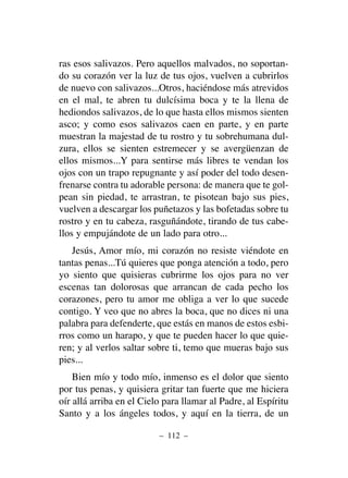 ras esos salivazos. Pero aquellos malvados, no soportan-
do su corazón ver la luz de tus ojos, vuelven a cubrirlos
de nuevo con salivazos...Otros, haciéndose más atrevidos
en el mal, te abren tu dulcísima boca y te la llena de
hediondos salivazos, de lo que hasta ellos mismos sienten
asco; y como esos salivazos caen en parte, y en parte
muestran la majestad de tu rostro y tu sobrehumana dul-
zura, ellos se sienten estremecer y se avergüenzan de
ellos mismos...Y para sentirse más libres te vendan los
ojos con un trapo repugnante y así poder del todo desen-
frenarse contra tu adorable persona: de manera que te gol-
pean sin piedad, te arrastran, te pisotean bajo sus pies,
vuelven a descargar los puñetazos y las bofetadas sobre tu
rostro y en tu cabeza, rasguñándote, tirando de tus cabe-
llos y empujándote de un lado para otro...
Jesús, Amor mío, mi corazón no resiste viéndote en
tantas penas...Tú quieres que ponga atención a todo, pero
yo siento que quisieras cubrirme los ojos para no ver
escenas tan dolorosas que arrancan de cada pecho los
corazones, pero tu amor me obliga a ver lo que sucede
contigo. Y veo que no abres la boca, que no dices ni una
palabra para defenderte, que estás en manos de estos esbi-
rros como un harapo, y que te pueden hacer lo que quie-
ren; y al verlos saltar sobre ti, temo que mueras bajo sus
pies...
Bien mío y todo mío, inmenso es el dolor que siento
por tus penas, y quisiera gritar tan fuerte que me hiciera
oír allá arriba en el Cielo para llamar al Padre, al Espíritu
Santo y a los ángeles todos, y aquí en la tierra, de un
– 112 –
 
