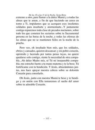 extremo a otro, para llamar a la dulce Mamá y a todas las
almas que te aman, a fin de que haciendo un cerco en
torno a Ti, impidamos que se acerquen esos insolentes
soldados para insultarte y atormentarte...Y juntamente
contigo reparemos toda clase de pecados nocturnos, sobre
todo los que cometen los sectarios sobre tu Sacramental
persona en las horas de la noche, y todas las ofensas de
las almas que no se mantienen fieles en la noche de la
prueba.
Pero veo, oh insultado bien mío, que los soldados,
ebrios y cansados, quieren descansar; y mi pobre corazón,
oprimido y lacerado por tantas penas tuyas, no quiere
quedarse solo contigo, siente la necesidad de otra compa-
ñía...Ah dulce Madre mía, sé Tú mi inseparable compa-
ñía; me estrecho fuerte a tu mano materna y te la beso. Tú
fortifícame con tu bendición. Y Jesús, abrazándonos jun-
tas, nos hace apoyar nuestra cabeza sobre su dolorido
Corazón para consolarlo.
Oh Jesús, junto con nuestra Mamá te beso y te bendi-
go y en unión con Ella tomaremos el sueño del amor
sobre tu adorable Corazón.
– 113 –
De las 10 a las 11 de la Noche. Sexta Hora
 