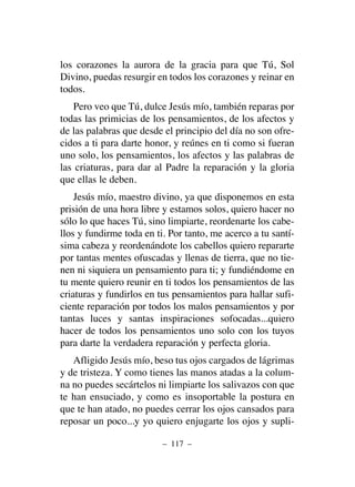 los corazones la aurora de la gracia para que Tú, Sol
Divino, puedas resurgir en todos los corazones y reinar en
todos.
Pero veo que Tú, dulce Jesús mío, también reparas por
todas las primicias de los pensamientos, de los afectos y
de las palabras que desde el principio del día no son ofre-
cidos a ti para darte honor, y reúnes en ti como si fueran
uno solo, los pensamientos, los afectos y las palabras de
las criaturas, para dar al Padre la reparación y la gloria
que ellas le deben.
Jesús mío, maestro divino, ya que disponemos en esta
prisión de una hora libre y estamos solos, quiero hacer no
sólo lo que haces Tú, sino limpiarte, reordenarte los cabe-
llos y fundirme toda en ti. Por tanto, me acerco a tu santí-
sima cabeza y reordenándote los cabellos quiero repararte
por tantas mentes ofuscadas y llenas de tierra, que no tie-
nen ni siquiera un pensamiento para ti; y fundiéndome en
tu mente quiero reunir en ti todos los pensamientos de las
criaturas y fundirlos en tus pensamientos para hallar sufi-
ciente reparación por todos los malos pensamientos y por
tantas luces y santas inspiraciones sofocadas...quiero
hacer de todos los pensamientos uno solo con los tuyos
para darte la verdadera reparación y perfecta gloria.
Afligido Jesús mío, beso tus ojos cargados de lágrimas
y de tristeza. Y como tienes las manos atadas a la colum-
na no puedes secártelos ni limpiarte los salivazos con que
te han ensuciado, y como es insoportable la postura en
que te han atado, no puedes cerrar los ojos cansados para
reposar un poco...y yo quiero enjugarte los ojos y supli-
– 117 –
 