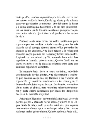 carte perdón, dándote reparación por todas las veces que
no hemos tenido la intención de agradarte y de mirarte
para ver qué querías de nosotros, que debíamos de hacer
y a dónde querías que fuésemos; y en tus ojos quiero fun-
dir los míos y los de todas las criaturas, para poder repa-
rar con tus mismos ojos todo el mal que hemos hecho con
la vista.
Piadoso Jesús mío, beso tus oídos santísimos para
repararte por los insultos de toda la noche, y mucho más
todavía por el eco que resuena en tus oídos por todas las
ofensas de las criaturas...y te pido perdón y te reparo por
todas las veces que nos has llamado y hemos sido sordos,
fingiendo no escucharte, y Tú, cansado bien mío, has
repetido tu llamada, pero en vano...Quiero fundir en tus
oídos los míos y los de todas las criaturas para darte una
continua reparación completa.
Enamorado Jesús, beso tu rostro santísimo, todo lívi-
do e hinchado por los golpes...y te pido perdón y te repa-
ro por cuantas veces nos has llamado a ser víctimas de
reparación, y nosotros, uniéndonos a tus enemigos, te
hemos dado bofetadas y salivazos...Jesús mío, quiero fun-
dir mi rostro en el tuyo, para restituirte tu hermosura natu-
ral y darte entera reparación por todos los desprecios
hechos a tu adorable majestad.
Amargado Bien mío, beso tu dulcísima boca, dolorida
por los golpes y abrasada por el amor...y quiero en tu len-
gua fundir la mía y la de todas las criaturas, para reparar
con tu misma lengua por todos los pecados y las conver-
saciones malas que se tienen. Quiero, sediento Jesús mío,
– 118 –
 
