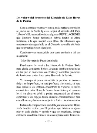 Del valor y del Provecho del Ejercicio de Estas Horas
de la Pasión
Con la debida reserva y con la más perfecta sumisión
al juicio de la Santa Iglesia, según el decreto del Papa
Urbano VIII, transcribo ahora algunas REVELACIONES
que Nuestro Señor Jesucristo habría hecho al Alma
Solitaria, a la que inspiró esta Obra. Revelaciones que
muestran cuán agradable es al Corazón adorable de Jesús
que se practique este Ejercicio.
Comienzo con transcribir una carta enviada a mí por
la Autora:
“Muy Reverendo Padre Annibale:
Finalmente, le remito las Horas de la Pasión. Todo
para gloria de nuestro Señor. Le envío también otras hojas
en las que se contienen los efectos y las bellas promesas
de Jesús para quien hace estas Horas de la Pasión.
Yo creo que si quien las medita es pecador, se conver-
tirá; si es imperfecto, se hará perfecto; si es santo, se hará
más santo; si es tentado, encontrará la victoria; si sufre,
encontrá en estas Horas la fuerza, la medicina y el consue-
lo; si su alma es débil y pobre, encontrará un alimento
espiritual y un espejo donde mirarse continuamente para
embellecerse y hacerse semejante a Jesús, nuestro modelo.
Es tanta la complacencia que del ejercicio de estas Horas
Jesús bendito recibe, que Él quisiera que hubiera un ejem-
plar en cada ciudad y pueblo y que se practicara, porque
entonces sucedería como si en esas reparaciones Jesús sin-
– 12 –
 