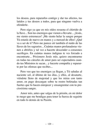 los deseos, para repararlos contigo y dar tus afectos, tus
latidos y tus deseos a todos, para que ninguno vuelva a
ofenderte.
Pero oigo ya que en mis oídos resuena el chirrido de
la llave... Son tus enemigos que vienen a llevarte... ¡Jesús,
me siento estremecer! ¡Me siento helar la sangre porque
Tú estarás de nuevo en manos y a merced de ellos! ¿Qué
va a ser de ti? Pero me parece oír también el ruido de las
llaves de los sagrarios... Cuántas manos profanadoras vie-
nen a abrirlos y tal vez a hacerte descender a corazones
sacrílegos. En cuántas manos indignas te ves forzado a
encontrarte... Prisionero Jesús mío, quiero encontrarme
en todas tus cárceles de amor para ser espectadora cuan-
do tus Ministros te sacan... y hacerte compañía y reparar-
te por las ofensas que recibes...
Pero veo que tus enemigos ya llegan, y Tú saludas al
naciente sol, al último de tus días, y ellos, al desatarte,
viéndote lleno de majestad y que los miras con tanto
amor, en pago descargan sobre tu rostro bofetadas tan
fuertes que lo hacen enrojecer y ensangrentar con tu pre-
ciosísima sangre.
Amor mío, antes que salgas de la prisión, en mi dolor
te ruego que me bendigas para tener la fuerza de seguirte
en todo lo demás de tu Pasión.
– 120 –
 