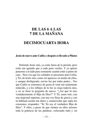 DE LAS 6 A LAS
7 DE LA MAÑANA
DECIMOCUARTA HORA
Jesús de nuevo ante Caifás y después es llevado a Pilatos
Dolorido Jesús mío, ya estás fuera de la prisión, pero
estás tan agotado que a cada paso vacilas. Y yo quiero
ponerme a tu lado para sostenerte cuando estés a punto de
caer... Pero veo que los soldados te presentan ante Caifás,
y Tú, oh Jesús mío, como sol apareces en medio de ellos,
y aunque desfigurado, envías luz por todas partes... Veo
que Caifás se estremece de gusto al verte tan malamente
reducido, y a los reflejos de tu luz se ciega todavía más,
y en su furor te pregunta de nuevo: “¿Así que tú eres
verdaderamente el Hijo de Dios?” Y Tú, amor mío, con
una majestad suprema, con una voz llena de gracia y con
tu habitual acento tan dulce y conmovedor que rapta los
corazones, respondes: “Sí, Yo soy el verdadero Hijo de
Dios”. Y ellos, a pesar de que sienten en ellos mismos
toda la potencia de tus palabras, sofocando todo y sin
– 121 –
 