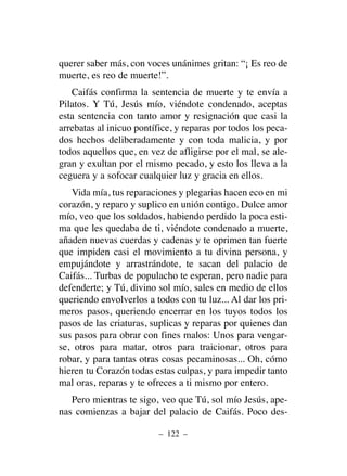 querer saber más, con voces unánimes gritan: “¡ Es reo de
muerte, es reo de muerte!”.
Caifás confirma la sentencia de muerte y te envía a
Pilatos. Y Tú, Jesús mío, viéndote condenado, aceptas
esta sentencia con tanto amor y resignación que casi la
arrebatas al inicuo pontífice, y reparas por todos los peca-
dos hechos deliberadamente y con toda malicia, y por
todos aquellos que, en vez de afligirse por el mal, se ale-
gran y exultan por el mismo pecado, y esto los lleva a la
ceguera y a sofocar cualquier luz y gracia en ellos.
Vida mía, tus reparaciones y plegarias hacen eco en mi
corazón, y reparo y suplico en unión contigo. Dulce amor
mío, veo que los soldados, habiendo perdido la poca esti-
ma que les quedaba de ti, viéndote condenado a muerte,
añaden nuevas cuerdas y cadenas y te oprimen tan fuerte
que impiden casi el movimiento a tu divina persona, y
empujándote y arrastrándote, te sacan del palacio de
Caifás... Turbas de populacho te esperan, pero nadie para
defenderte; y Tú, divino sol mío, sales en medio de ellos
queriendo envolverlos a todos con tu luz... Al dar los pri-
meros pasos, queriendo encerrar en los tuyos todos los
pasos de las criaturas, suplicas y reparas por quienes dan
sus pasos para obrar con fines malos: Unos para vengar-
se, otros para matar, otros para traicionar, otros para
robar, y para tantas otras cosas pecaminosas... Oh, cómo
hieren tu Corazón todas estas culpas, y para impedir tanto
mal oras, reparas y te ofreces a ti mismo por entero.
Pero mientras te sigo, veo que Tú, sol mío Jesús, ape-
nas comienzas a bajar del palacio de Caifás. Poco des-
– 122 –
 
