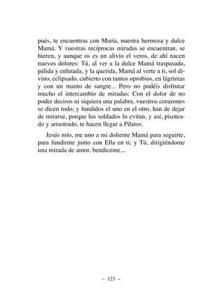 pués, te encuentras con María, nuestra hermosa y dulce
Mamá. Y vuestras recíprocas miradas se encuentran, se
hieren, y aunque os es un alivio el veros, de ahí nacen
nuevos dolores: Tú, al ver a la dulce Mamá traspasada,
pálida y enlutada, y la querida, Mamá al verte a ti, sol di-
vino, eclipsado, cubierto con tantos oprobios, en lágrimas
y con un manto de sangre... Pero no podéis disfrutar
mucho el intercambio de miradas: Con el dolor de no
poder deciros ni siquiera una palabra, vuestros corazones
se dicen todo, y fundidos el uno en el otro, han de dejar
de mirarse, porque los soldados lo evitan, y así, pisotea-
do y arrastrado, te hacen llegar a Pilatos.
Jesús mío, me uno a mi doliente Mamá para seguirte,
para fundirme junto con Ella en ti; y Tú, dirigiéndome
una mirada de amor, bendíceme...
– 123 –
 