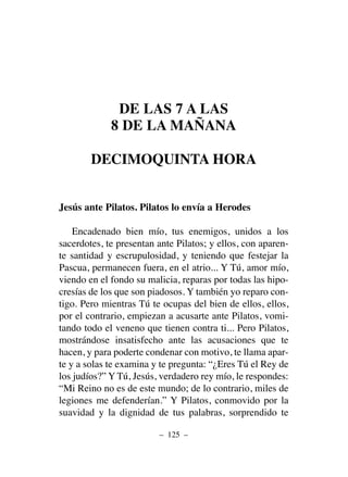 DE LAS 7 A LAS
8 DE LA MAÑANA
DECIMOQUINTA HORA
Jesús ante Pilatos. Pilatos lo envía a Herodes
Encadenado bien mío, tus enemigos, unidos a los
sacerdotes, te presentan ante Pilatos; y ellos, con aparen-
te santidad y escrupulosidad, y teniendo que festejar la
Pascua, permanecen fuera, en el atrio... Y Tú, amor mío,
viendo en el fondo su malicia, reparas por todas las hipo-
cresías de los que son piadosos. Y también yo reparo con-
tigo. Pero mientras Tú te ocupas del bien de ellos, ellos,
por el contrario, empiezan a acusarte ante Pilatos, vomi-
tando todo el veneno que tienen contra ti... Pero Pilatos,
mostrándose insatisfecho ante las acusaciones que te
hacen, y para poderte condenar con motivo, te llama apar-
te y a solas te examina y te pregunta: “¿Eres Tú el Rey de
los judíos?” Y Tú, Jesús, verdadero rey mío, le respondes:
“Mi Reino no es de este mundo; de lo contrario, miles de
legiones me defenderían.” Y Pilatos, conmovido por la
suavidad y la dignidad de tus palabras, sorprendido te
– 125 –
 