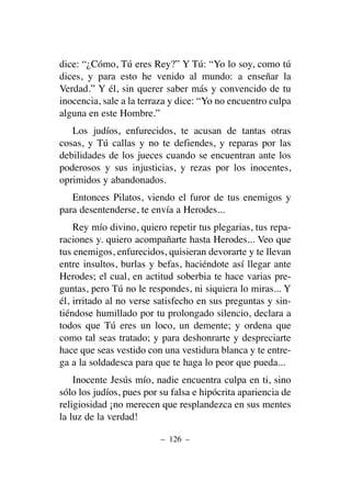 dice: “¿Cómo, Tú eres Rey?” Y Tú: “Yo lo soy, como tú
dices, y para esto he venido al mundo: a enseñar la
Verdad.” Y él, sin querer saber más y convencido de tu
inocencia, sale a la terraza y dice: “Yo no encuentro culpa
alguna en este Hombre.”
Los judíos, enfurecidos, te acusan de tantas otras
cosas, y Tú callas y no te defiendes, y reparas por las
debilidades de los jueces cuando se encuentran ante los
poderosos y sus injusticias, y rezas por los inocentes,
oprimidos y abandonados.
Entonces Pilatos, viendo el furor de tus enemigos y
para desentenderse, te envía a Herodes...
Rey mío divino, quiero repetir tus plegarias, tus repa-
raciones y. quiero acompañarte hasta Herodes... Veo que
tus enemigos, enfurecidos, quisieran devorarte y te llevan
entre insultos, burlas y befas, haciéndote así llegar ante
Herodes; el cual, en actitud soberbia te hace varias pre-
guntas, pero Tú no le respondes, ni siquiera lo miras... Y
él, irritado al no verse satisfecho en sus preguntas y sin-
tiéndose humillado por tu prolongado silencio, declara a
todos que Tú eres un loco, un demente; y ordena que
como tal seas tratado; y para deshonrarte y despreciarte
hace que seas vestido con una vestidura blanca y te entre-
ga a la soldadesca para que te haga lo peor que pueda...
Inocente Jesús mío, nadie encuentra culpa en ti, sino
sólo los judíos, pues por su falsa e hipócrita apariencia de
religiosidad ¡no merecen que resplandezca en sus mentes
la luz de la verdad!
– 126 –
 