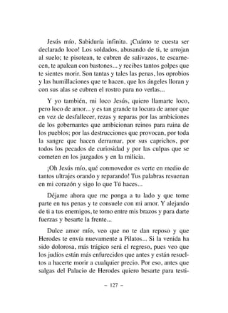 Jesús mío, Sabiduría infinita. ¡Cuánto te cuesta ser
declarado loco! Los soldados, abusando de ti, te arrojan
al suelo; te pisotean, te cubren de salivazos, te escarne-
cen, te apalean con bastones... y recibes tantos golpes que
te sientes morir. Son tantas y tales las penas, los oprobios
y las humillaciones que te hacen, que los ángeles lloran y
con sus alas se cubren el rostro para no verlas...
Y yo también, mi loco Jesús, quiero llamarte loco,
pero loco de amor... y es tan grande tu locura de amor que
en vez de desfallecer, rezas y reparas por las ambiciones
de los gobernantes que ambicionan reinos para ruina de
los pueblos; por las destrucciones que provocan, por toda
la sangre que hacen derramar, por sus caprichos, por
todos los pecados de curiosidad y por las culpas que se
cometen en los juzgados y en la milicia.
¡Oh Jesús mío, qué conmovedor es verte en medio de
tantos ultrajes orando y reparando! Tus palabras resuenan
en mi corazón y sigo lo que Tú haces...
Déjame ahora que me ponga a tu lado y que tome
parte en tus penas y te consuele con mi amor. Y alejando
de ti a tus enemigos, te tomo entre mis brazos y para darte
fuerzas y besarte la frente...
Dulce amor mío, veo que no te dan reposo y que
Herodes te envía nuevamente a Pilatos... Si la venida ha
sido dolorosa, más trágico será el regreso, pues veo que
los judíos están más enfurecidos que antes y están resuel-
tos a hacerte morir a cualquier precio. Por eso, antes que
salgas del Palacio de Herodes quiero besarte para testi-
– 127 –
 