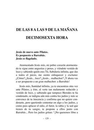 DE LAS 8 A LAS 9 DE LA MAÑANA
DECIMOSEXTA HORA
Jesús de nuevo ante Pilatos.
Es pospuesto a Barrabás.
Jesús es flagelado.
Atormentado Jesús mío, mi pobre corazón atormenta-
do te sigue entre angustias y penas, y viéndote vestido de
loco y sabiendo quién eres Tú, Sabiduría infinita, que das
a todos el juicio, me siento enloquecer y exclamo:
¿Cómo? ¿Jesús... loco? ¿Jesús... malhechor? ¡Y ahora vas
a ser pospuesto a un gran malhechor: a Barrabás!
Jesús mío, Santidad infinita, ya te encuentras otra vez
ante Pilatos, y éste, al verte tan malamente reducido y
vestido de loco, y sabiendo que tampoco Herodes te ha
condenado, se indigna aún más contra los judíos y más se
convence de tu inocencia y confirma que no quiere con-
denarte, pero queriendo contentar en algo a los judíos, y
como para aplacar el odio, el furor, la rabia y la sed que
tienen de tu sangre, te propone a ellos junto con
Barrabás... Pero los judíos gritan: “¡No queremos libre a
– 129 –
 
