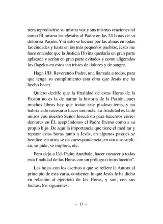 tiera reproducirse su misma voz y sus mismas oraciones tal
como Él mismo las elevaba al Padre en las 24 horas de su
dolorosa Pasión. Y si esto se hiciera por las almas en todas
las ciudades y hasta en los más pequeños pueblos, Jesús me
hace entender que la Justicia Divina quedaría en gran parte
aplacada y serían en gran parte evitados y como aligerados
los flagelos en estos tan tristes de dolores y de sangre.
Haga UD. Reverendo Padre, una llamada a todos, para
que tenga su cumplimiento esta obra que Jesús me ha
hecho hacer.
Quiero decirle que la finalidad de estas Horas de la
Pasión no es la de narrar la historia de la Pasión, pues
muchos libros hay que tratan este piadoso tema, y no
habría sido necesario hacer uno más. La finalidad es la de
uniros con nuestro Señor Jesucristo para hacernos corre-
dentores en Él, aceptándonos el Padre Eterno como a su
propio hijo. De aquí la importancia que tiene el meditar y
reparar estas horas junto a Jesús, en algunos pasajes se
bendice, en otros se da correspondencia, en otros se supli-
ca, se pide, se implora, etc.
Pero dejo a Ud. Padre Annibale, hacer conocer a todos
esta finalidad de las Horas con un prólogo o introducción”.
Las hojas con los escritos a que se refiere la Autora al
principio de esta carta, contienen lo que Jesús le ha dicho
en relación al ejercicio de las Horas, y son, con sus
fechas, los siguientes:
– 13 –
 
