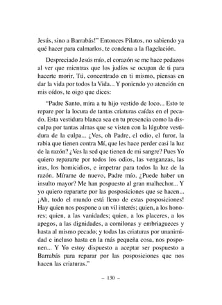 Jesús, sino a Barrabás!” Entonces Pilatos, no sabiendo ya
qué hacer para calmarlos, te condena a la flagelación.
Despreciado Jesús mío, el corazón se me hace pedazos
al ver que mientras que los judíos se ocupan de ti para
hacerte morir, Tú, concentrado en ti mismo, piensas en
dar la vida por todos la Vida... Y poniendo yo atención en
mis oídos, te oigo que dices:
“Padre Santo, mira a tu hijo vestido de loco... Esto te
repare por la locura de tantas criaturas caídas en el peca-
do. Esta vestidura blanca sea en tu presencia como la dis-
culpa por tantas almas que se visten con la lúgubre vesti-
dura de la culpa... ¿Ves, oh Padre, el odio, el furor, la
rabia que tienen contra Mí, que les hace perder casi la luz
de la razón? ¿Ves la sed que tienen de mi sangre? Pues Yo
quiero repararte por todos los odios, las venganzas, las
iras, los homicidios, e impetrar para todos la luz de la
razón. Mírame de nuevo, Padre mío. ¿Puede haber un
insulto mayor? Me han pospuesto al gran malhechor... Y
yo quiero repararte por las posposiciones que se hacen...
¡Ah, todo el mundo está lleno de estas posposiciones!
Hay quien nos pospone a un vil interés; quien, a los hono-
res; quien, a las vanidades; quien, a los placeres, a los
apegos, a las dignidades, a comilonas y embriagueces y
hasta al mismo pecado; y todas las criaturas por unanimi-
dad e incluso hasta en la más pequeña cosa, nos pospo-
nen... Y Yo estoy dispuesto a aceptar ser pospuesto a
Barrabás para reparar por las posposiciones que nos
hacen las criaturas.”
– 130 –
 