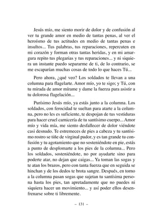 Jesús mío, me siento morir de dolor y de confusión al
ver tu grande amor en medio de tantas penas, al ver el
heroísmo de tus actitudes en medio de tantas penas e
insultos... Tus palabras, tus reparaciones, repercuten en
mi corazón y forman otras tantas heridas, y en mi amar-
gura repito tus plegarias y tus reparaciones... y ni siquie-
ra un instante puedo separarme de ti, de lo contrario, se
me escaparían muchas cosas de todo lo que haces Tú...
Pero ahora, ¿qué veo? Los soldados te llevan a una
columna para flagelarte. Amor mío, yo te sigo; y Tú, con
tu mirada de amor mírame y dame la fuerza para asistir a
tu dolorosa flagelación...
Purísimo Jesús mío, ya estás junto a la columna. Los
soldados, con ferocidad te sueltan para atarte a la colum-
na, pero no les es suficiente, te despojan de tus vestiduras
para hacer cruel carnicería de tu santísimo cuerpo... Amor
mío y vida mía, me siento desfallecer de dolor viéndote
casi desnudo. Te estremeces de pies a cabeza y tu santísi-
mo rostro se tiñe de virginal pudor, y es tan grande tu con-
fusión y tu agotamiento que no sosteniéndote en pie, estás
a punto de desplomarte a los pies de la columna... Pero
los soldados, sosteniéndote, no por ayudarte sino para
poderte atar, no dejan que caigas... Ya toman las sogas y
te atan los brazos, pero con tanta fuerza que en seguida se
hinchan y de los dedos te brota sangre. Después, en torno
a la columna pasan sogas que sujetan tu santísima perso-
na hasta los pies, tan apretadamente que no puedes ni
siquiera hacer un movimiento... y así poder ellos desen-
frenarse sobre ti libremente.
– 131 –
 