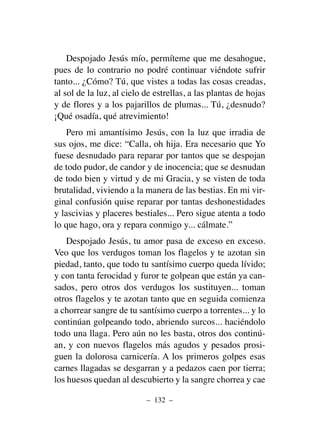Despojado Jesús mío, permíteme que me desahogue,
pues de lo contrario no podré continuar viéndote sufrir
tanto... ¿Cómo? Tú, que vistes a todas las cosas creadas,
al sol de la luz, al cielo de estrellas, a las plantas de hojas
y de flores y a los pajarillos de plumas... Tú, ¿desnudo?
¡Qué osadía, qué atrevimiento!
Pero mi amantísimo Jesús, con la luz que irradia de
sus ojos, me dice: “Calla, oh hija. Era necesario que Yo
fuese desnudado para reparar por tantos que se despojan
de todo pudor, de candor y de inocencia; que se desnudan
de todo bien y virtud y de mi Gracia, y se visten de toda
brutalidad, viviendo a la manera de las bestias. En mi vir-
ginal confusión quise reparar por tantas deshonestidades
y lascivias y placeres bestiales... Pero sigue atenta a todo
lo que hago, ora y repara conmigo y... cálmate.”
Despojado Jesús, tu amor pasa de exceso en exceso.
Veo que los verdugos toman los flagelos y te azotan sin
piedad, tanto, que todo tu santísimo cuerpo queda lívido;
y con tanta ferocidad y furor te golpean que están ya can-
sados, pero otros dos verdugos los sustituyen... toman
otros flagelos y te azotan tanto que en seguida comienza
a chorrear sangre de tu santísimo cuerpo a torrentes... y lo
continúan golpeando todo, abriendo surcos... haciéndolo
todo una llaga. Pero aún no les basta, otros dos continú-
an, y con nuevos flagelos más agudos y pesados prosi-
guen la dolorosa carnicería. A los primeros golpes esas
carnes llagadas se desgarran y a pedazos caen por tierra;
los huesos quedan al descubierto y la sangre chorrea y cae
– 132 –
 